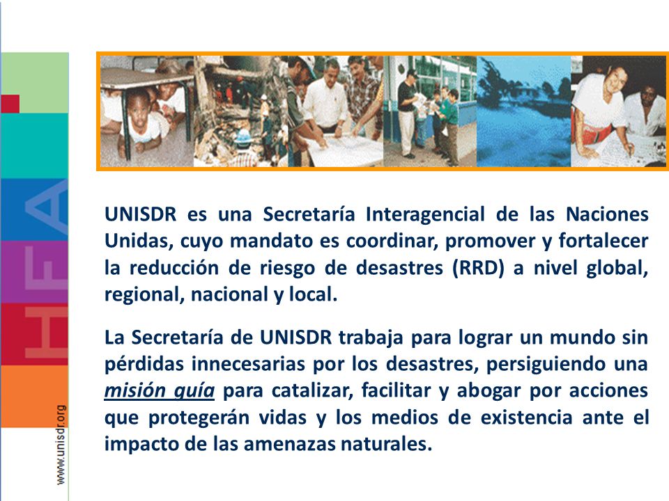 UNISDR es una Secretaría Interagencial de las Naciones Unidas, cuyo mandato es coordinar, promover y fortalecer la reducción de riesgo de desastres (RRD) a nivel global, regional, nacional y local.