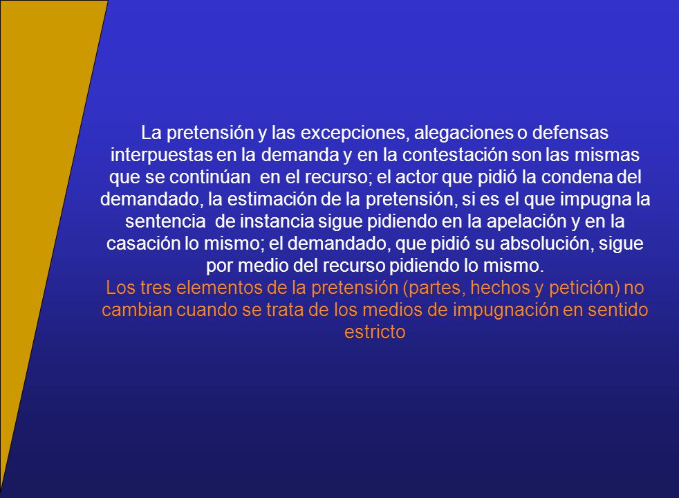 La pretensión y las excepciones, alegaciones o defensas interpuestas en la demanda y en la contestación son las mismas que se continúan en el recurso; el actor que pidió la condena del demandado, la estimación de la pretensión, si es el que impugna la sentencia de instancia sigue pidiendo en la apelación y en la casación lo mismo; el demandado, que pidió su absolución, sigue por medio del recurso pidiendo lo mismo.