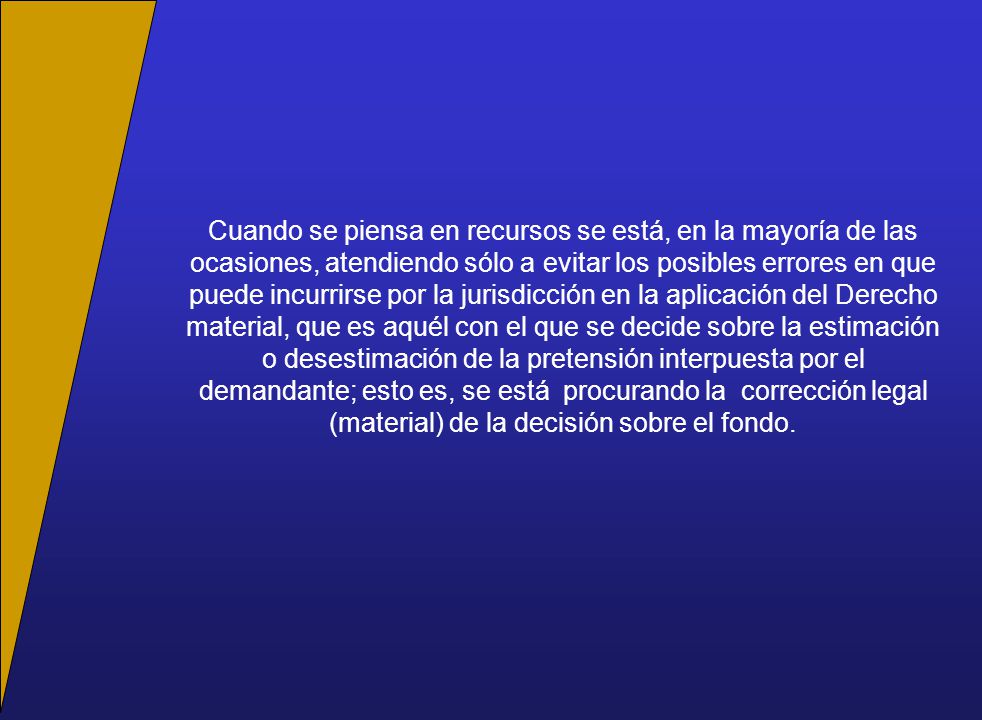 Cuando se piensa en recursos se está, en la mayoría de las ocasiones, atendiendo sólo a evitar los posibles errores en que puede incurrirse por la jurisdicción en la aplicación del Derecho material, que es aquél con el que se decide sobre la estimación o desestimación de la pretensión interpuesta por el demandante; esto es, se está procurando la corrección legal (material) de la decisión sobre el fondo.
