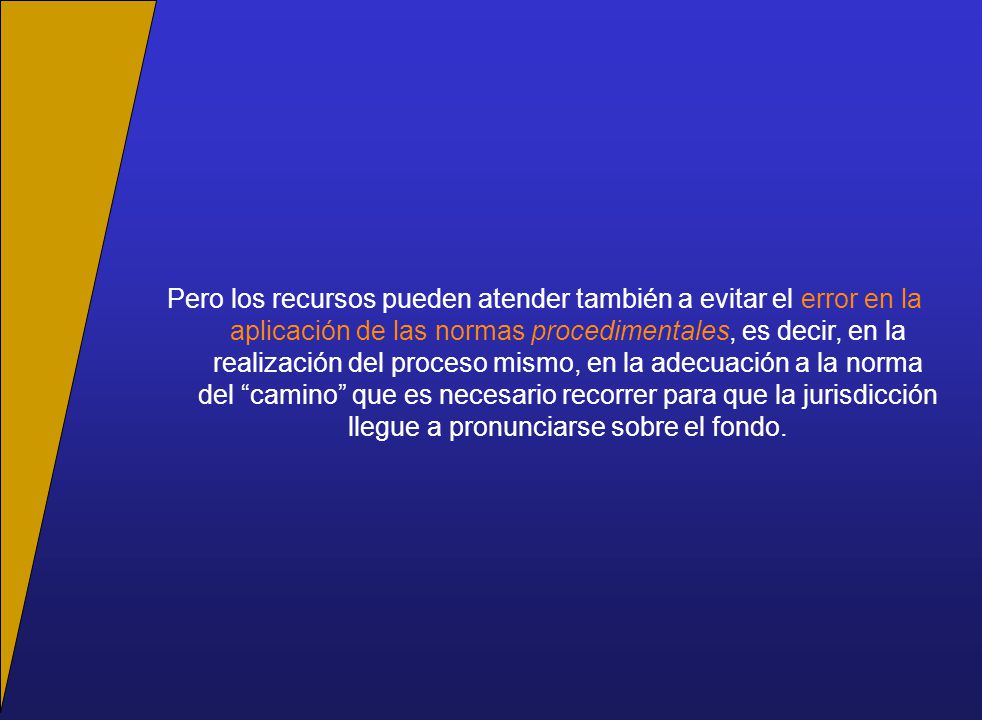 Pero los recursos pueden atender también a evitar el error en la aplicación de las normas procedimentales, es decir, en la realización del proceso mismo, en la adecuación a la norma del camino que es necesario recorrer para que la jurisdicción llegue a pronunciarse sobre el fondo.