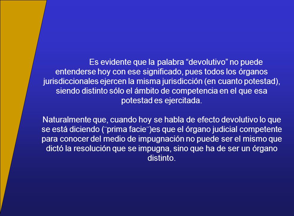 Es evidente que la palabra devolutivo no puede entenderse hoy con ese significado, pues todos los órganos jurisdiccionales ejercen la misma jurisdicción (en cuanto potestad), siendo distinto sólo el ámbito de competencia en el que esa potestad es ejercitada.
