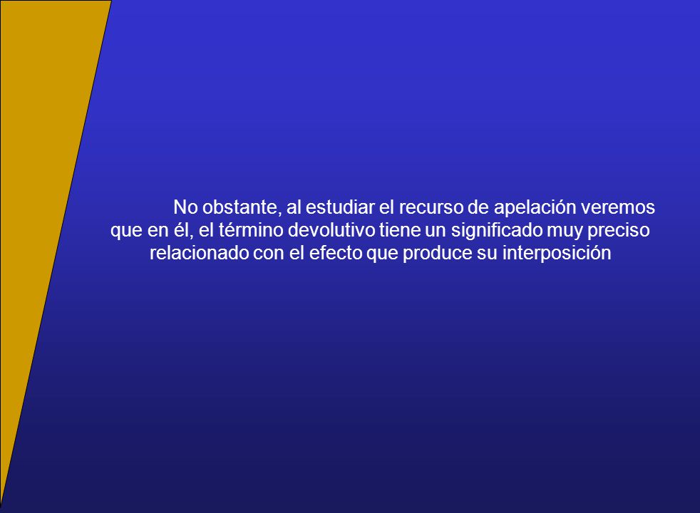No obstante, al estudiar el recurso de apelación veremos que en él, el término devolutivo tiene un significado muy preciso relacionado con el efecto que produce su interposición