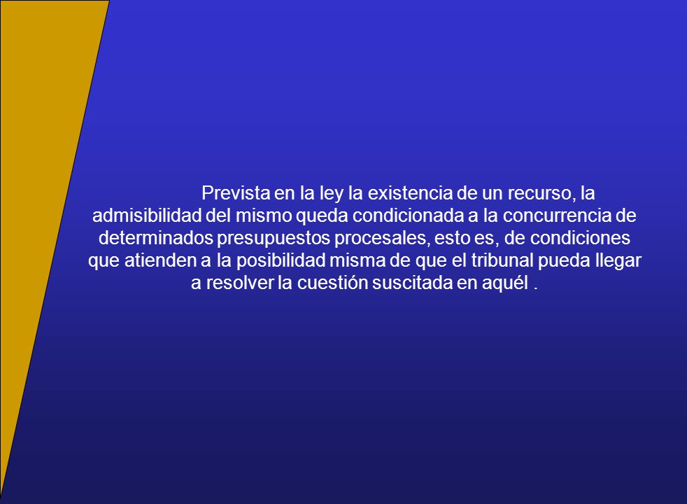 Prevista en la ley la existencia de un recurso, la admisibilidad del mismo queda condicionada a la concurrencia de determinados presupuestos procesales, esto es, de condiciones que atienden a la posibilidad misma de que el tribunal pueda llegar a resolver la cuestión suscitada en aquél .