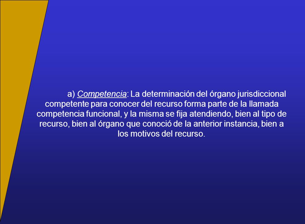 a) Competencia: La determinación del órgano jurisdiccional competente para conocer del recurso forma parte de la llamada competencia funcional, y la misma se fija atendiendo, bien al tipo de recurso, bien al órgano que conoció de la anterior instancia, bien a los motivos del recurso.