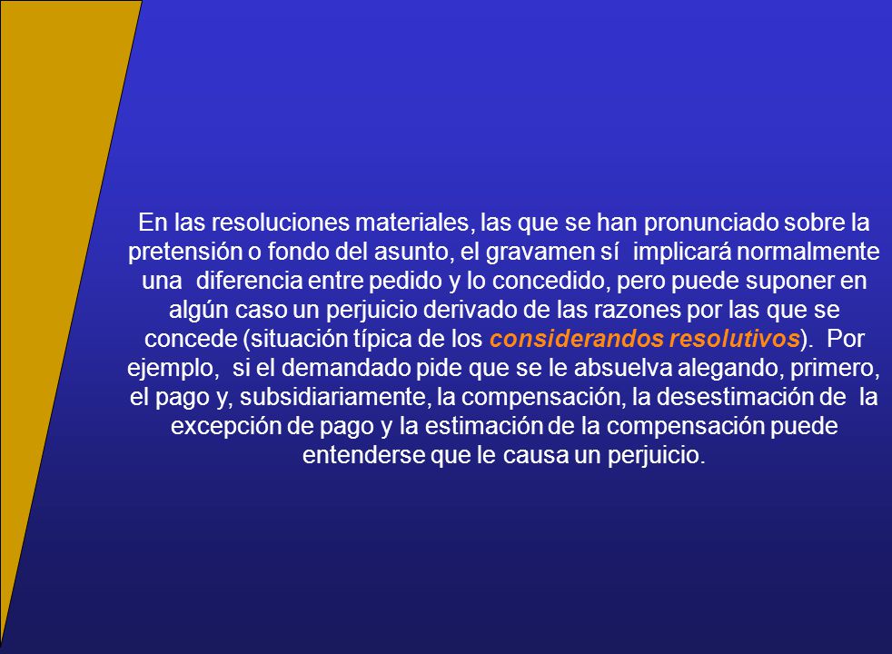 En las resoluciones materiales, las que se han pronunciado sobre la pretensión o fondo del asunto, el gravamen sí implicará normalmente una diferencia entre pedido y lo concedido, pero puede suponer en algún caso un perjuicio derivado de las razones por las que se concede (situación típica de los considerandos resolutivos).