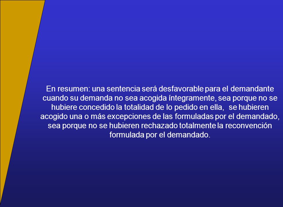 En resumen: una sentencia será desfavorable para el demandante cuando su demanda no sea acogida íntegramente, sea porque no se hubiere concedido la totalidad de lo pedido en ella, se hubieren acogido una o más excepciones de las formuladas por el demandado, sea porque no se hubieren rechazado totalmente la reconvención formulada por el demandado.