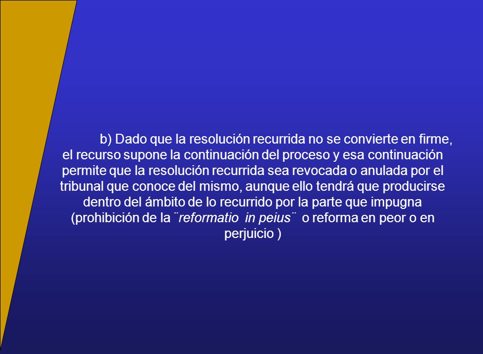 b) Dado que la resolución recurrida no se convierte en firme, el recurso supone la continuación del proceso y esa continuación permite que la resolución recurrida sea revocada o anulada por el tribunal que conoce del mismo, aunque ello tendrá que producirse dentro del ámbito de lo recurrido por la parte que impugna (prohibición de la ¨reformatio in peius¨ o reforma en peor o en perjuicio )