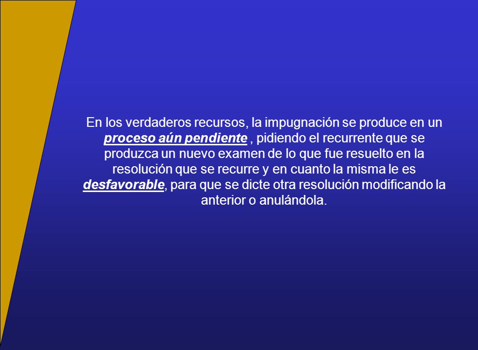 En los verdaderos recursos, la impugnación se produce en un proceso aún pendiente , pidiendo el recurrente que se produzca un nuevo examen de lo que fue resuelto en la resolución que se recurre y en cuanto la misma le es desfavorable, para que se dicte otra resolución modificando la anterior o anulándola.
