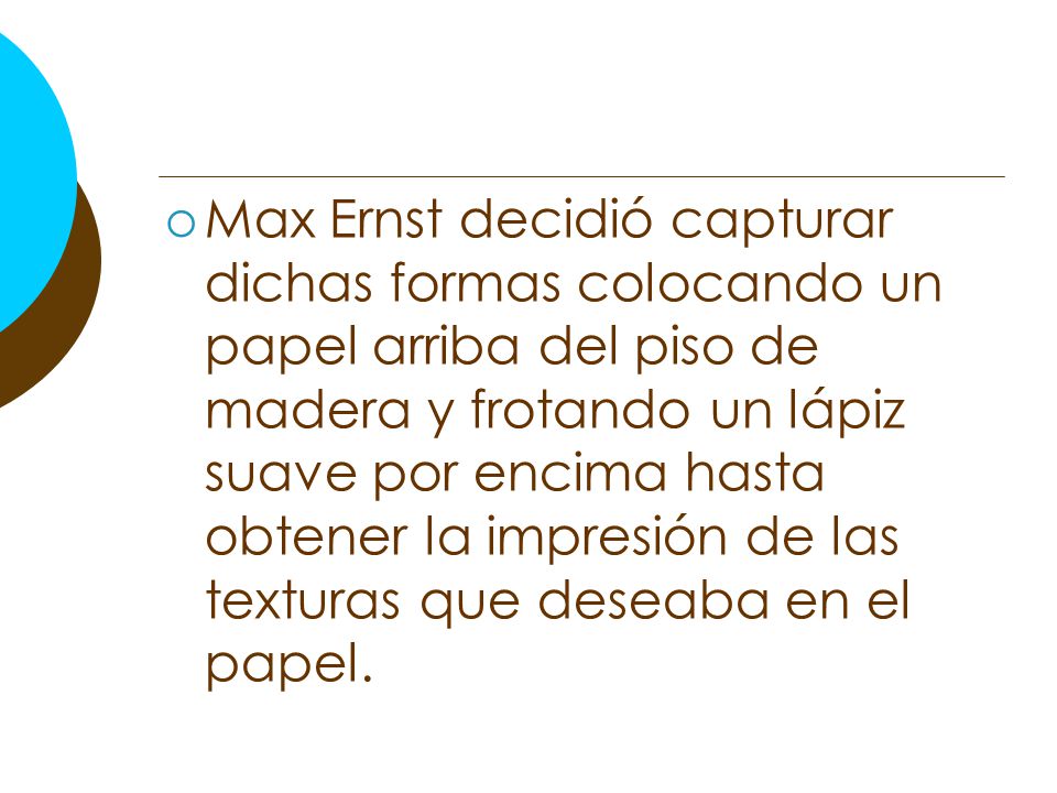 Max Ernst decidió capturar dichas formas colocando un papel arriba del piso de madera y frotando un lápiz suave por encima hasta obtener la impresión de las texturas que deseaba en el papel.