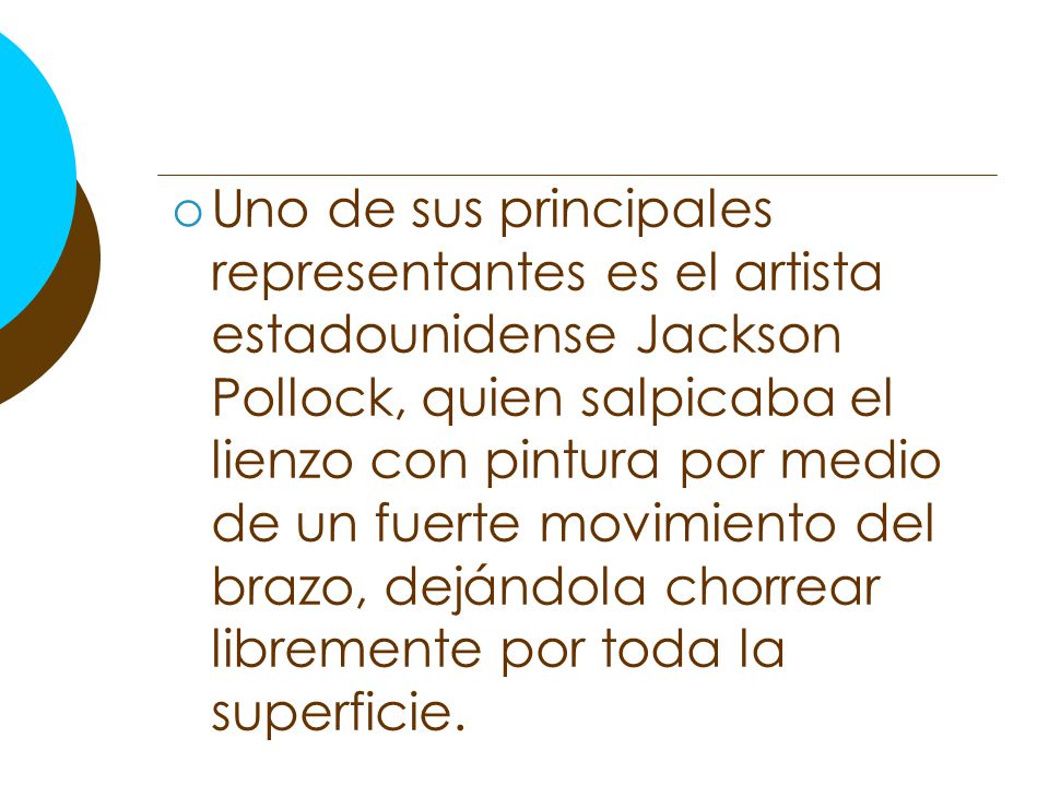 Uno de sus principales representantes es el artista estadounidense Jackson Pollock, quien salpicaba el lienzo con pintura por medio de un fuerte movimiento del brazo, dejándola chorrear libremente por toda la superficie.