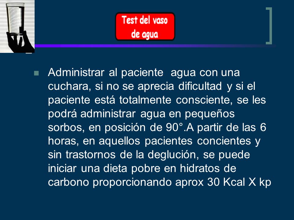 Administrar al paciente agua con una cuchara, si no se aprecia dificultad y si el paciente está totalmente consciente, se les podrá administrar agua en pequeños sorbos, en posición de 90°.A partir de las 6 horas, en aquellos pacientes concientes y sin trastornos de la deglución, se puede iniciar una dieta pobre en hidratos de carbono proporcionando aprox 30 Kcal X kp