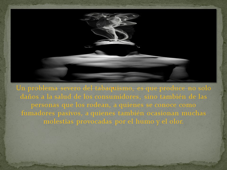 Un problema severo del tabaquismo, es que produce no solo daños a la salud de los consumidores, sino también de las personas que los rodean, a quienes se conoce como fumadores pasivos, a quienes también ocasionan muchas molestias provocadas por el humo y el olor.