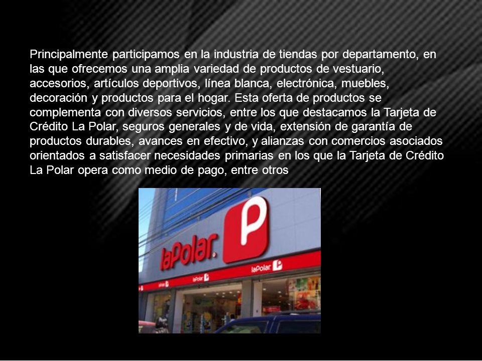 Principalmente participamos en la industria de tiendas por departamento, en las que ofrecemos una amplia variedad de productos de vestuario, accesorios, artículos deportivos, línea blanca, electrónica, muebles, decoración y productos para el hogar.