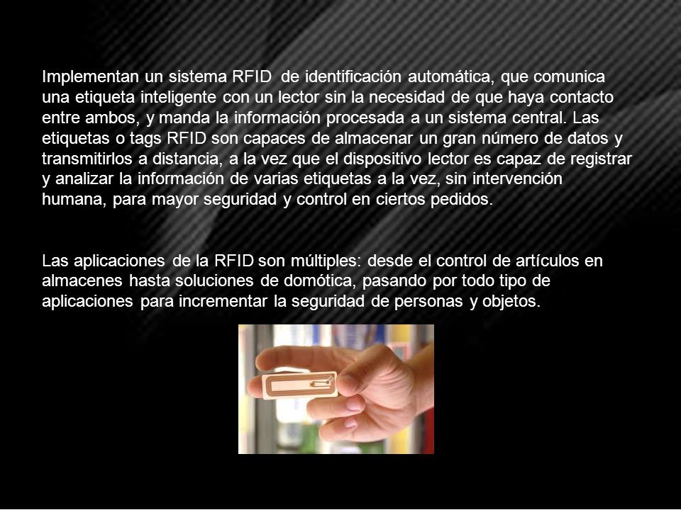 Implementan un sistema RFID de identificación automática, que comunica una etiqueta inteligente con un lector sin la necesidad de que haya contacto entre ambos, y manda la información procesada a un sistema central. Las etiquetas o tags RFID son capaces de almacenar un gran número de datos y transmitirlos a distancia, a la vez que el dispositivo lector es capaz de registrar y analizar la información de varias etiquetas a la vez, sin intervención humana, para mayor seguridad y control en ciertos pedidos.