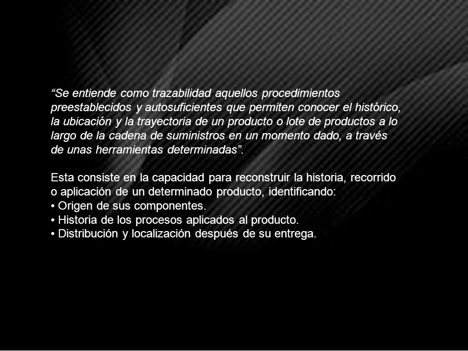 Se entiende como trazabilidad aquellos procedimientos preestablecidos y autosuficientes que permiten conocer el histórico, la ubicación y la trayectoria de un producto o lote de productos a lo largo de la cadena de suministros en un momento dado, a través de unas herramientas determinadas .