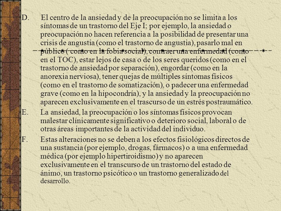 D. El centro de la ansiedad y de la preocupación no se limita a los síntomas de un trastorno del Eje I; por ejemplo, la ansiedad o preocupación no hacen referencia a la posibilidad de presentar una crisis de angustia (como el trastorno de angustia), pasarlo mal en público ( como en la fobia social), contraer una enfermedad (como en el TOC), estar lejos de casa o de los seres queridos (como en el trastorno de ansiedad por separación), engordar (como en la anorexia nerviosa), tener quejas de múltiples síntomas físicos (como en el trastorno de somatización), o padecer una enfermedad grave (como en la hipocondría), y la ansiedad y la preocupación no aparecen exclusivamente en el trascurso de un estrés postraumático.