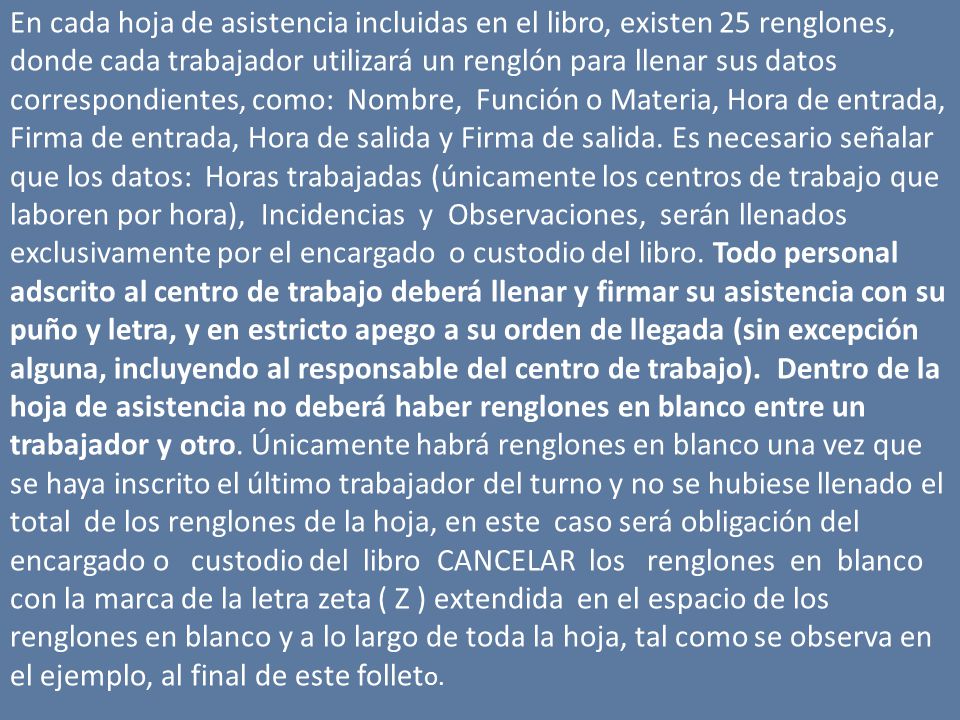 En cada hoja de asistencia incluidas en el libro, existen 25 renglones, donde cada trabajador utilizará un renglón para llenar sus datos correspondientes, como: Nombre, Función o Materia, Hora de entrada, Firma de entrada, Hora de salida y Firma de salida. Es necesario señalar que los datos: Horas trabajadas (únicamente los centros de trabajo que laboren por hora), Incidencias y Observaciones, serán llenados exclusivamente por el encargado o custodio del libro. Todo personal adscrito al centro de trabajo deberá llenar y firmar su asistencia con su puño y letra, y en estricto apego a su orden de llegada (sin excepción alguna, incluyendo al responsable del centro de trabajo). Dentro de la hoja de asistencia no deberá haber renglones en blanco entre un trabajador y otro. Únicamente habrá renglones en blanco una vez que se haya inscrito el último trabajador del turno y no se hubiese llenado el total de los renglones de la hoja, en este caso será obligación del encargado o custodio del libro CANCELAR los renglones en blanco con la marca de la letra zeta ( Z ) extendida en el espacio de los renglones en blanco y a lo largo de toda la hoja, tal como se observa en el ejemplo, al final de este folleto.