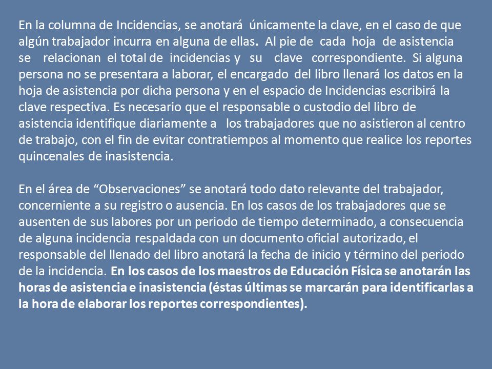 En la columna de Incidencias, se anotará únicamente la clave, en el caso de que algún trabajador incurra en alguna de ellas. Al pie de cada hoja de asistencia se relacionan el total de incidencias y su clave correspondiente. Si alguna persona no se presentara a laborar, el encargado del libro llenará los datos en la hoja de asistencia por dicha persona y en el espacio de Incidencias escribirá la clave respectiva. Es necesario que el responsable o custodio del libro de asistencia identifique diariamente a los trabajadores que no asistieron al centro de trabajo, con el fin de evitar contratiempos al momento que realice los reportes quincenales de inasistencia.