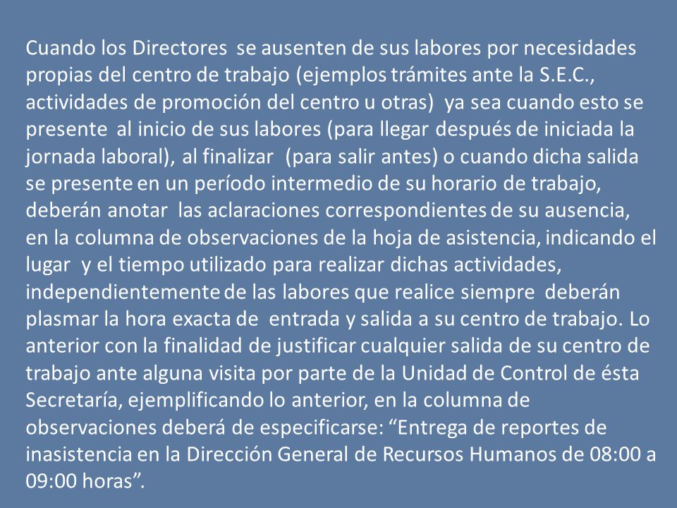 Cuando los Directores se ausenten de sus labores por necesidades propias del centro de trabajo (ejemplos trámites ante la S.E.C., actividades de promoción del centro u otras) ya sea cuando esto se presente al inicio de sus labores (para llegar después de iniciada la jornada laboral), al finalizar (para salir antes) o cuando dicha salida se presente en un período intermedio de su horario de trabajo, deberán anotar las aclaraciones correspondientes de su ausencia, en la columna de observaciones de la hoja de asistencia, indicando el lugar y el tiempo utilizado para realizar dichas actividades, independientemente de las labores que realice siempre deberán plasmar la hora exacta de entrada y salida a su centro de trabajo. Lo anterior con la finalidad de justificar cualquier salida de su centro de trabajo ante alguna visita por parte de la Unidad de Control de ésta Secretaría, ejemplificando lo anterior, en la columna de observaciones deberá de especificarse: Entrega de reportes de inasistencia en la Dirección General de Recursos Humanos de 08:00 a 09:00 horas .