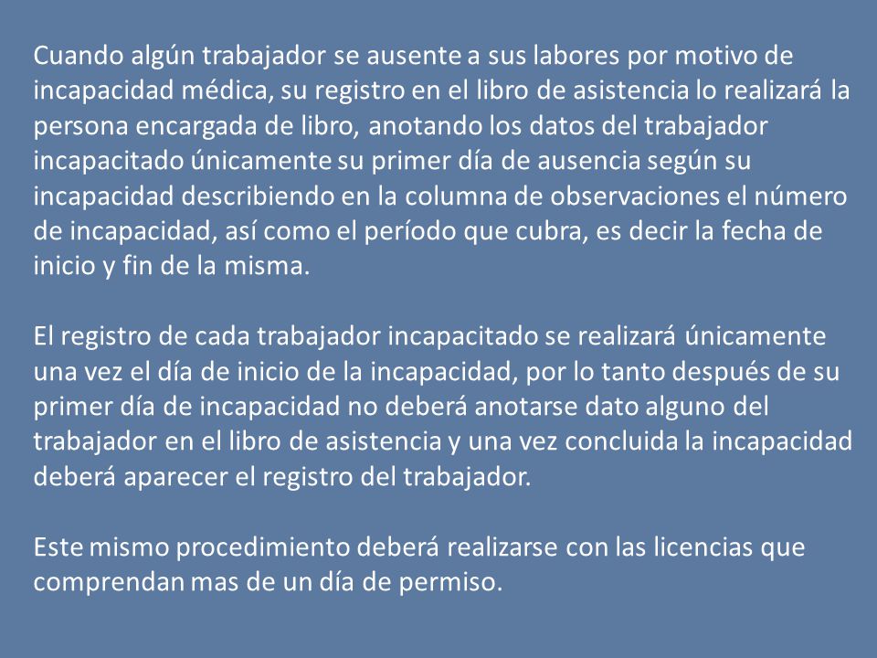 Cuando algún trabajador se ausente a sus labores por motivo de incapacidad médica, su registro en el libro de asistencia lo realizará la persona encargada de libro, anotando los datos del trabajador incapacitado únicamente su primer día de ausencia según su incapacidad describiendo en la columna de observaciones el número de incapacidad, así como el período que cubra, es decir la fecha de inicio y fin de la misma.