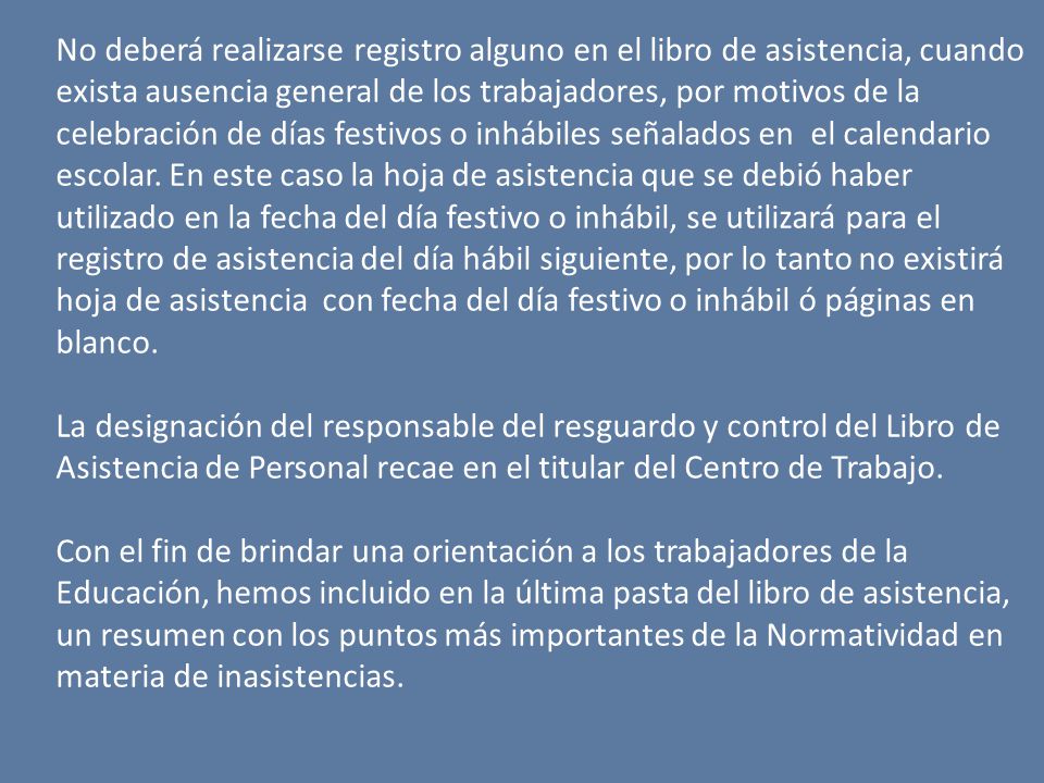 No deberá realizarse registro alguno en el libro de asistencia, cuando exista ausencia general de los trabajadores, por motivos de la celebración de días festivos o inhábiles señalados en el calendario escolar. En este caso la hoja de asistencia que se debió haber utilizado en la fecha del día festivo o inhábil, se utilizará para el registro de asistencia del día hábil siguiente, por lo tanto no existirá hoja de asistencia con fecha del día festivo o inhábil ó páginas en blanco.