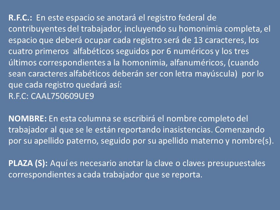 R.F.C.: En este espacio se anotará el registro federal de contribuyentes del trabajador, incluyendo su homonimia completa, el espacio que deberá ocupar cada registro será de 13 caracteres, los cuatro primeros alfabéticos seguidos por 6 numéricos y los tres últimos correspondientes a la homonimia, alfanuméricos, (cuando sean caracteres alfabéticos deberán ser con letra mayúscula) por lo que cada registro quedará así: