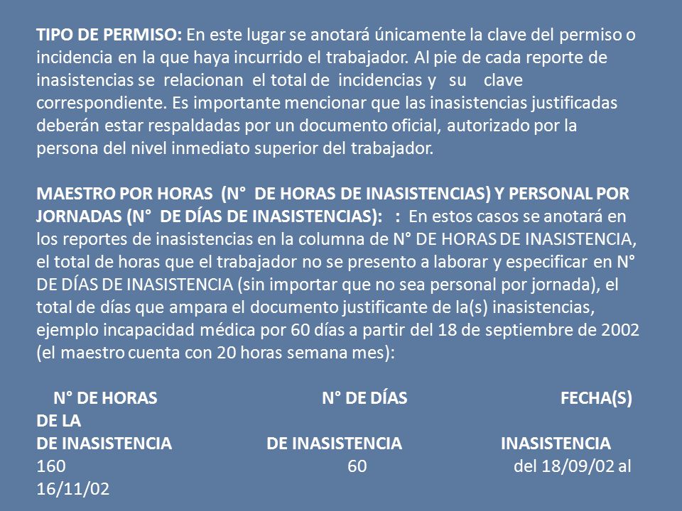 TIPO DE PERMISO: En este lugar se anotará únicamente la clave del permiso o incidencia en la que haya incurrido el trabajador. Al pie de cada reporte de inasistencias se relacionan el total de incidencias y su clave correspondiente. Es importante mencionar que las inasistencias justificadas deberán estar respaldadas por un documento oficial, autorizado por la persona del nivel inmediato superior del trabajador.