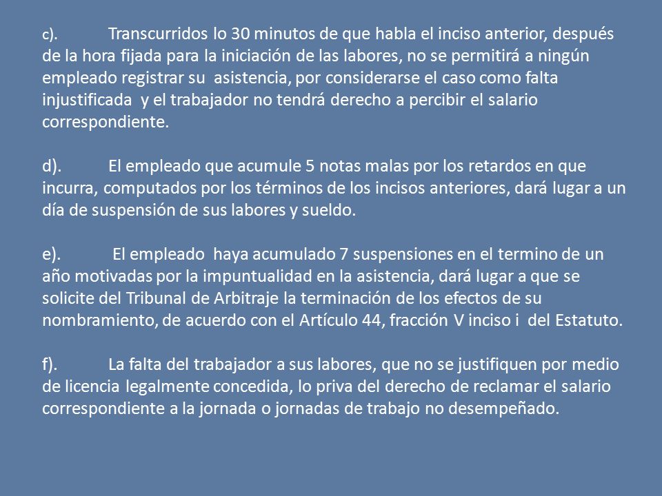 c). Transcurridos lo 30 minutos de que habla el inciso anterior, después de la hora fijada para la iniciación de las labores, no se permitirá a ningún empleado registrar su asistencia, por considerarse el caso como falta injustificada y el trabajador no tendrá derecho a percibir el salario correspondiente.