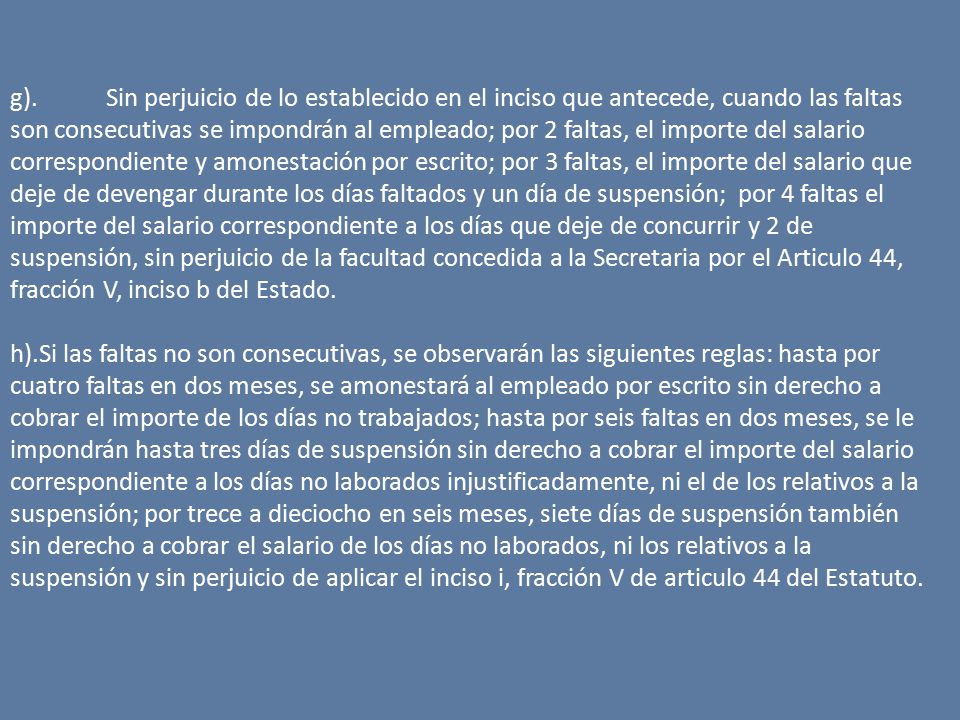 g). Sin perjuicio de lo establecido en el inciso que antecede, cuando las faltas son consecutivas se impondrán al empleado; por 2 faltas, el importe del salario correspondiente y amonestación por escrito; por 3 faltas, el importe del salario que deje de devengar durante los días faltados y un día de suspensión; por 4 faltas el importe del salario correspondiente a los días que deje de concurrir y 2 de suspensión, sin perjuicio de la facultad concedida a la Secretaria por el Articulo 44, fracción V, inciso b del Estado.