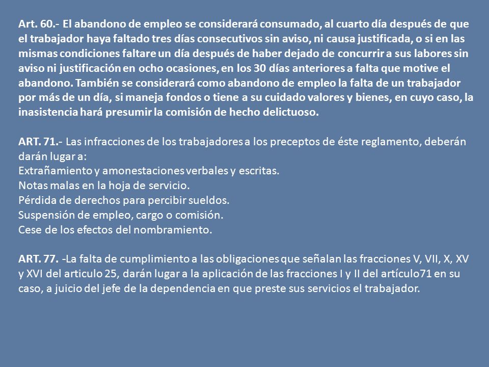 Art El abandono de empleo se considerará consumado, al cuarto día después de que el trabajador haya faltado tres días consecutivos sin aviso, ni causa justificada, o si en las mismas condiciones faltare un día después de haber dejado de concurrir a sus labores sin aviso ni justificación en ocho ocasiones, en los 30 días anteriores a falta que motive el abandono. También se considerará como abandono de empleo la falta de un trabajador por más de un día, si maneja fondos o tiene a su cuidado valores y bienes, en cuyo caso, la inasistencia hará presumir la comisión de hecho delictuoso.