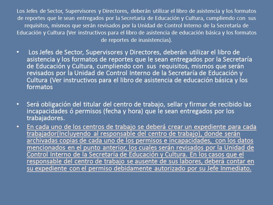 Los Jefes de Sector, Supervisores y Directores, deberán utilizar el libro de asistencia y los formatos de reportes que le sean entregados por la Secretaría de Educación y Cultura, cumpliendo con sus requisitos, mismos que serán revisados por la Unidad de Control Interno de la Secretaría de Educación y Cultura (Ver instructivos para el libro de asistencia de educación básica y los formatos de reportes de inasistencias).