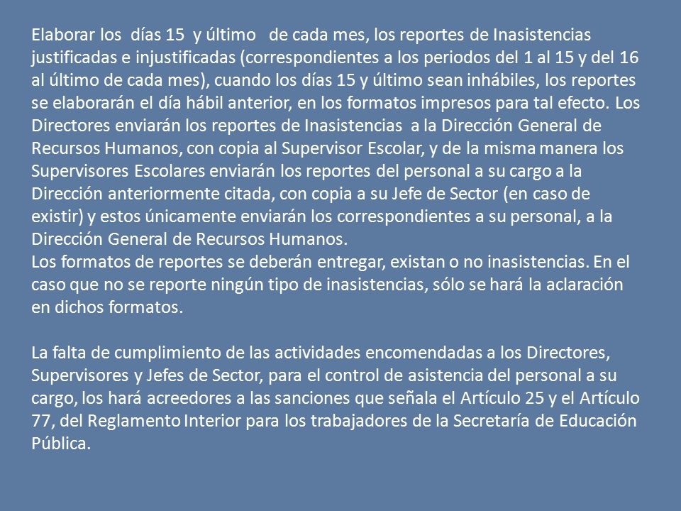 Elaborar los días 15 y último de cada mes, los reportes de Inasistencias justificadas e injustificadas (correspondientes a los periodos del 1 al 15 y del 16 al último de cada mes), cuando los días 15 y último sean inhábiles, los reportes se elaborarán el día hábil anterior, en los formatos impresos para tal efecto. Los Directores enviarán los reportes de Inasistencias a la Dirección General de Recursos Humanos, con copia al Supervisor Escolar, y de la misma manera los Supervisores Escolares enviarán los reportes del personal a su cargo a la Dirección anteriormente citada, con copia a su Jefe de Sector (en caso de existir) y estos únicamente enviarán los correspondientes a su personal, a la Dirección General de Recursos Humanos.
