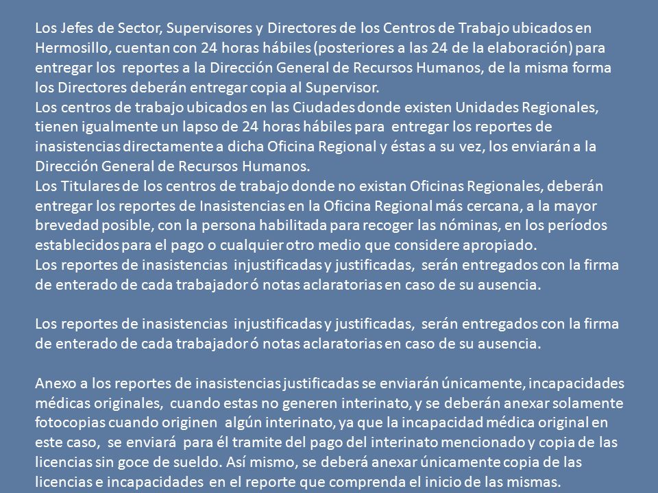 Los Jefes de Sector, Supervisores y Directores de los Centros de Trabajo ubicados en Hermosillo, cuentan con 24 horas hábiles (posteriores a las 24 de la elaboración) para entregar los reportes a la Dirección General de Recursos Humanos, de la misma forma los Directores deberán entregar copia al Supervisor.