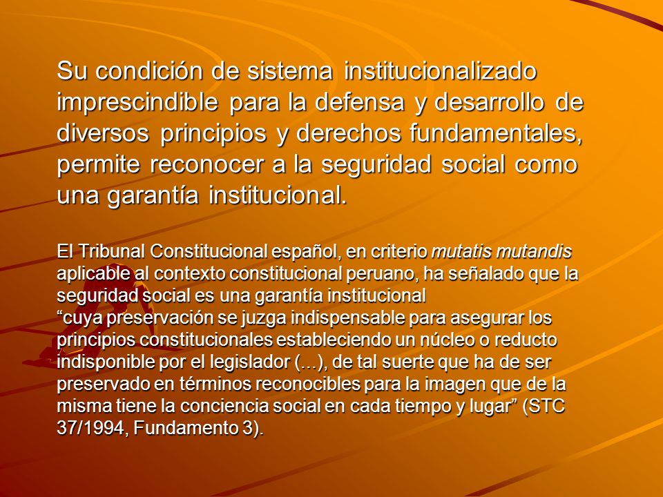 Su condición de sistema institucionalizado imprescindible para la defensa y desarrollo de diversos principios y derechos fundamentales, permite reconocer a la seguridad social como una garantía institucional.