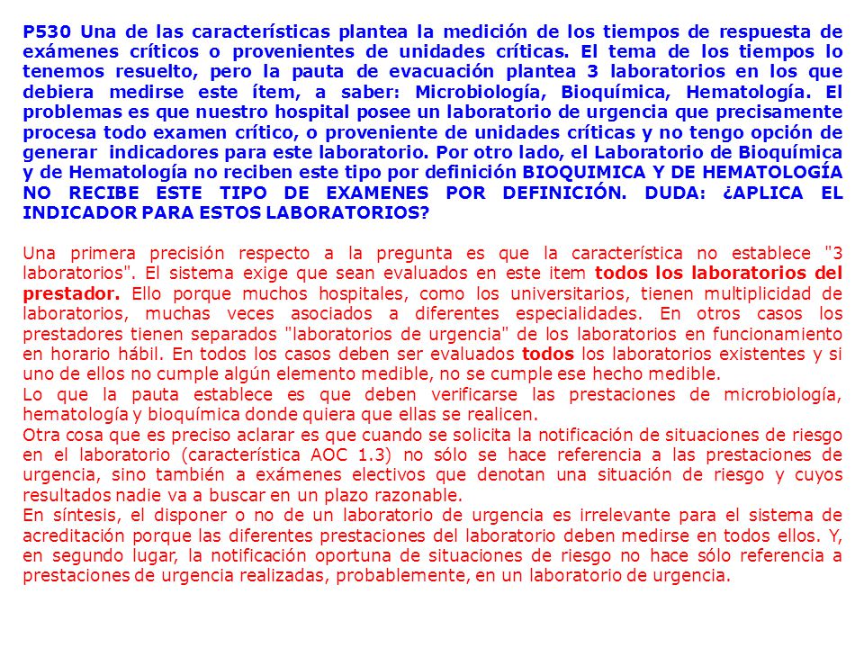 P530 Una de las características plantea la medición de los tiempos de respuesta de exámenes críticos o provenientes de unidades críticas. El tema de los tiempos lo tenemos resuelto, pero la pauta de evacuación plantea 3 laboratorios en los que debiera medirse este ítem, a saber: Microbiología, Bioquímica, Hematología. El problemas es que nuestro hospital posee un laboratorio de urgencia que precisamente procesa todo examen crítico, o proveniente de unidades críticas y no tengo opción de generar indicadores para este laboratorio. Por otro lado, el Laboratorio de Bioquímica y de Hematología no reciben este tipo por definición BIOQUIMICA Y DE HEMATOLOGÍA NO RECIBE ESTE TIPO DE EXAMENES POR DEFINICIÓN. DUDA: ¿APLICA EL INDICADOR PARA ESTOS LABORATORIOS