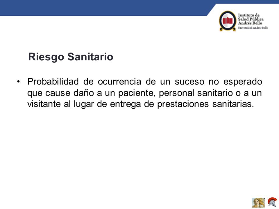 Probabilidad de ocurrencia de un suceso no esperado que cause daño a un paciente, personal sanitario o a un visitante al lugar de entrega de prestaciones sanitarias.