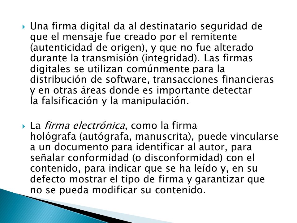 Una firma digital da al destinatario seguridad de que el mensaje fue creado por el remitente (autenticidad de origen), y que no fue alterado durante la transmisión (integridad). Las firmas digitales se utilizan comúnmente para la distribución de software, transacciones financieras y en otras áreas donde es importante detectar la falsificación y la manipulación.