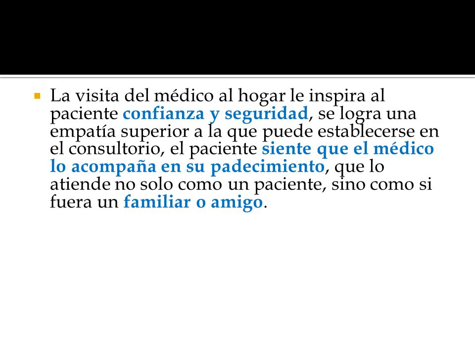 La visita del médico al hogar le inspira al paciente confianza y seguridad, se logra una empatía superior a la que puede establecerse en el consultorio, el paciente siente que el médico lo acompaña en su padecimiento, que lo atiende no solo como un paciente, sino como si fuera un familiar o amigo.