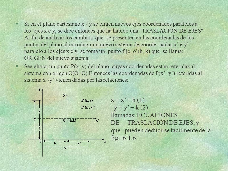 Si en el plano cartesiano x - y se eligen nuevos ejes coordenados paralelos a los ejes x e y, se dice entonces que ha habido una TRASLACIÓN DE EJES . Al fin de analizar los cambios que se presenten en las coordenadas de los puntos del plano al introducir un nuevo sistema de coorde- nadas x’ e y’ paralelo a los ejes x e y, se toma un punto fijo o’(h, k) que se llama: ORIGEN del nuevo sistema.