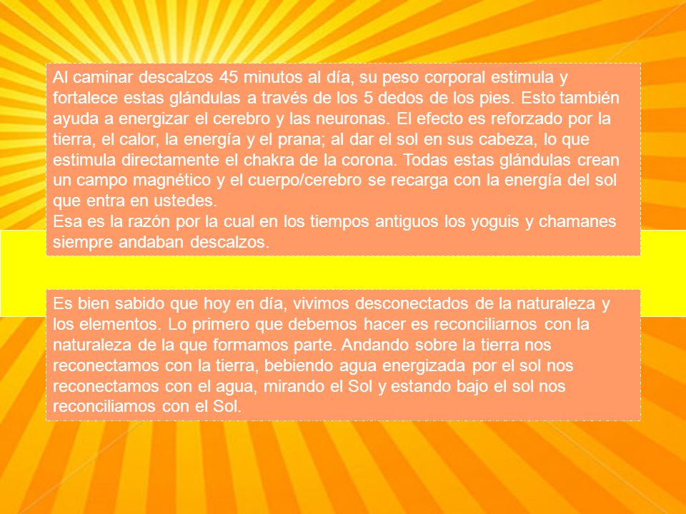 Al caminar descalzos 45 minutos al día, su peso corporal estimula y fortalece estas glándulas a través de los 5 dedos de los pies. Esto también ayuda a energizar el cerebro y las neuronas. El efecto es reforzado por la tierra, el calor, la energía y el prana; al dar el sol en sus cabeza, lo que estimula directamente el chakra de la corona. Todas estas glándulas crean un campo magnético y el cuerpo/cerebro se recarga con la energía del sol que entra en ustedes.