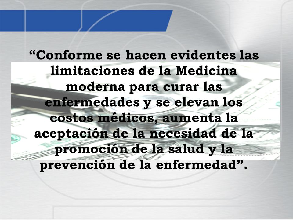 Conforme se hacen evidentes las limitaciones de la Medicina moderna para curar las enfermedades y se elevan los costos médicos, aumenta la aceptación de la necesidad de la promoción de la salud y la prevención de la enfermedad .