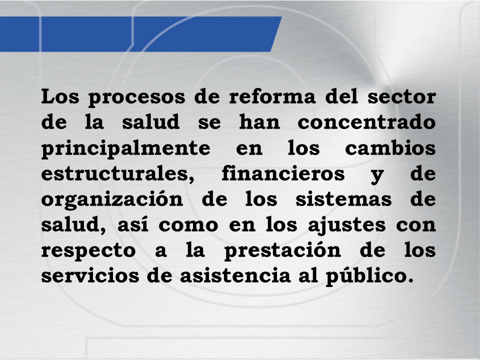Los procesos de reforma del sector de la salud se han concentrado principalmente en los cambios estructurales, financieros y de organización de los sistemas de salud, así como en los ajustes con respecto a la prestación de los servicios de asistencia al público.