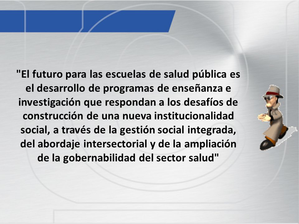 El futuro para las escuelas de salud pública es el desarrollo de programas de enseñanza e investigación que respondan a los desafíos de construcción de una nueva institucionalidad social, a través de la gestión social integrada, del abordaje intersectorial y de la ampliación de la gobernabilidad del sector salud