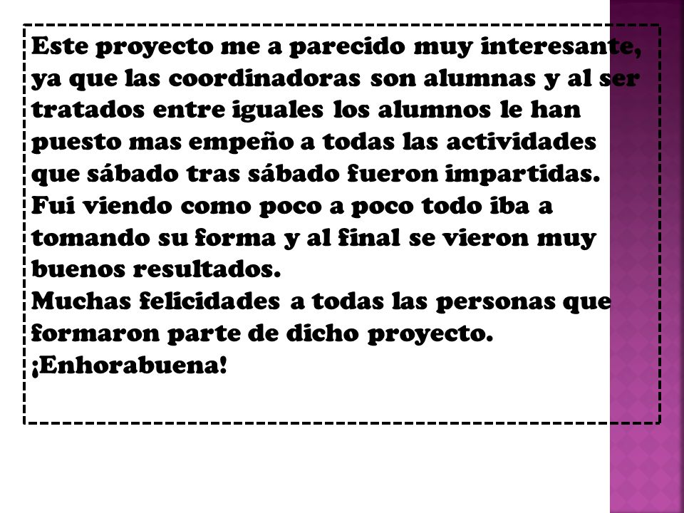 Este proyecto me a parecido muy interesante, ya que las coordinadoras son alumnas y al ser tratados entre iguales los alumnos le han puesto mas empeño a todas las actividades que sábado tras sábado fueron impartidas.