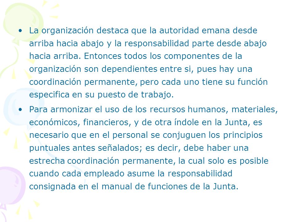 La organización destaca que la autoridad emana desde arriba hacia abajo y la responsabilidad parte desde abajo hacia arriba. Entonces todos los componentes de la organización son dependientes entre si, pues hay una coordinación permanente, pero cada uno tiene su función especifica en su puesto de trabajo.