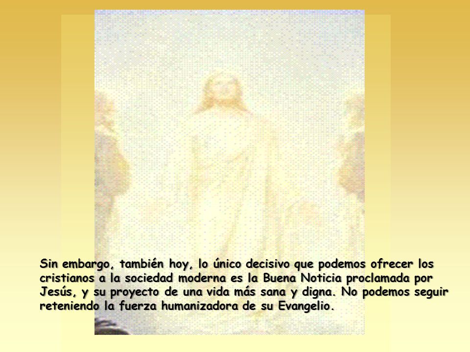 Sin embargo, también hoy, lo único decisivo que podemos ofrecer los cristianos a la sociedad moderna es la Buena Noticia proclamada por Jesús, y su proyecto de una vida más sana y digna.