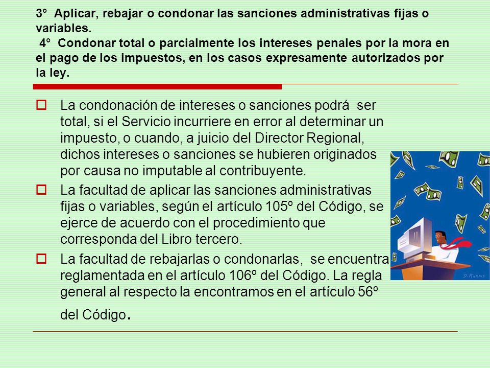 3° Aplicar, rebajar o condonar las sanciones administrativas fijas o variables. 4° Condonar total o parcialmente los intereses penales por la mora en el pago de los impuestos, en los casos expresamente autorizados por la ley.
