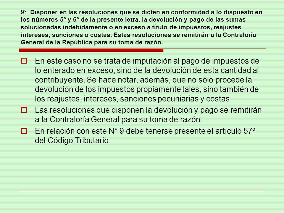 9° Disponer en las resoluciones que se dicten en conformidad a lo dispuesto en los números 5° y 6° de la presente letra, la devolución y pago de las sumas solucionadas indebidamente o en exceso a título de impuestos, reajustes intereses, sanciones o costas. Estas resoluciones se remitirán a la Contraloría General de la República para su toma de razón.