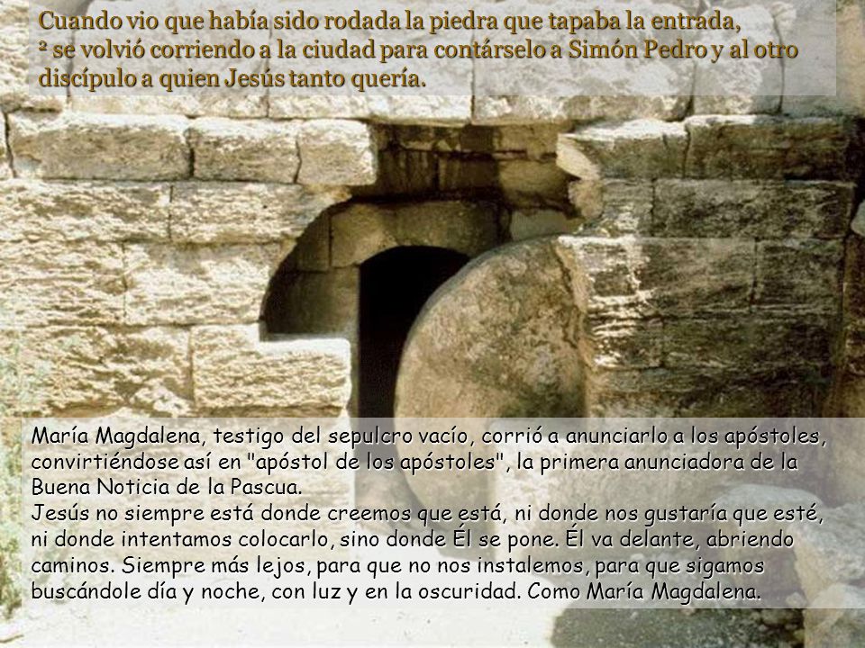 Cuando vio que había sido rodada la piedra que tapaba la entrada, 2 se volvió corriendo a la ciudad para contárselo a Simón Pedro y al otro discípulo a quien Jesús tanto quería.