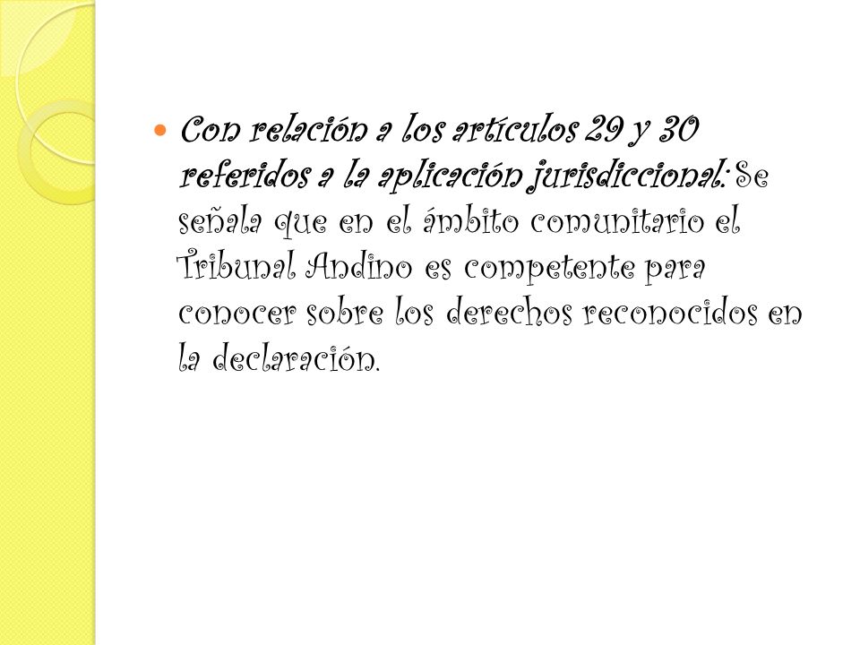 Con relación a los artículos 29 y 30 referidos a la aplicación jurisdiccional: Se señala que en el ámbito comunitario el Tribunal Andino es competente para conocer sobre los derechos reconocidos en la declaración.